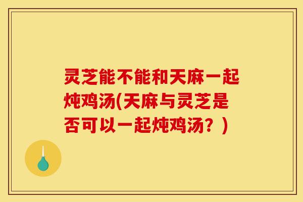 灵芝能不能和天麻一起炖鸡汤(天麻与灵芝是否可以一起炖鸡汤?)