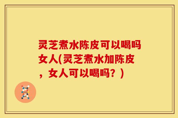 灵芝煮水陈皮可以喝吗女人(灵芝煮水加陈皮,女人可以喝吗?)