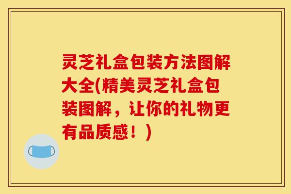 灵芝礼盒包装方法图解大全(精美灵芝礼盒包装图解,让你的礼物更有品质感!)