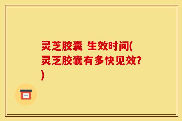 灵芝胶囊 生效时间(灵芝胶囊有多快见效？)