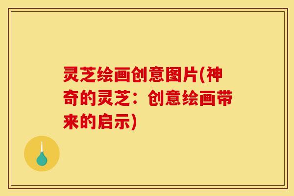 灵芝绘画创意图片(神奇的灵芝:创意绘画带来的启示)