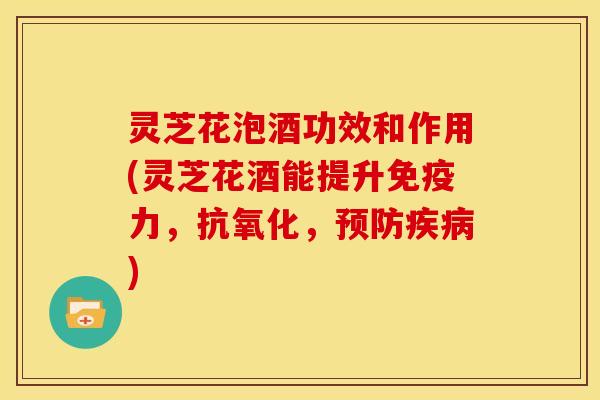灵芝花泡酒功效和作用(灵芝花酒能提升免疫力,抗氧化,预防疾病)