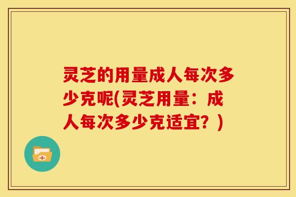 灵芝的用量成人每次多少克呢(灵芝用量：成人每次多少克适宜？)