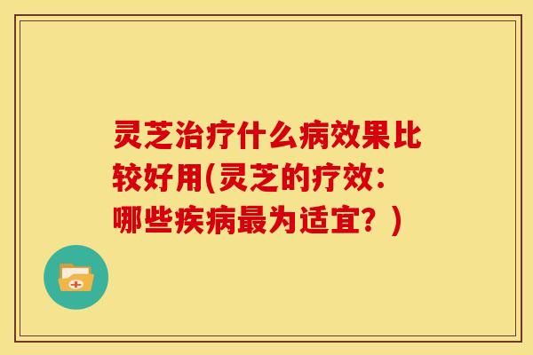 灵芝治疗什么病效果比较好用(灵芝的疗效：哪些疾病最为适宜？)