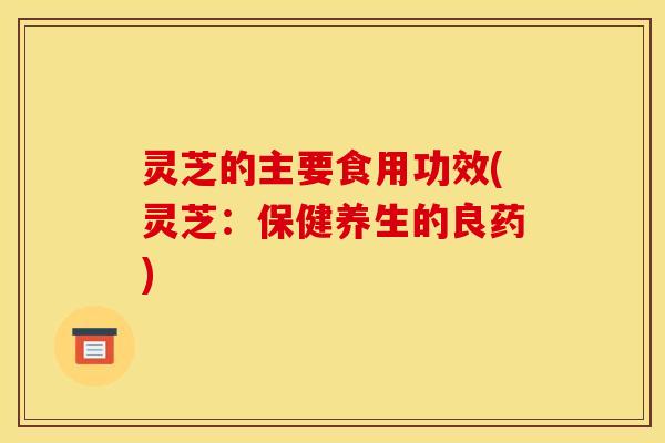 灵芝的主要食用功效(灵芝:保健养生的良药)