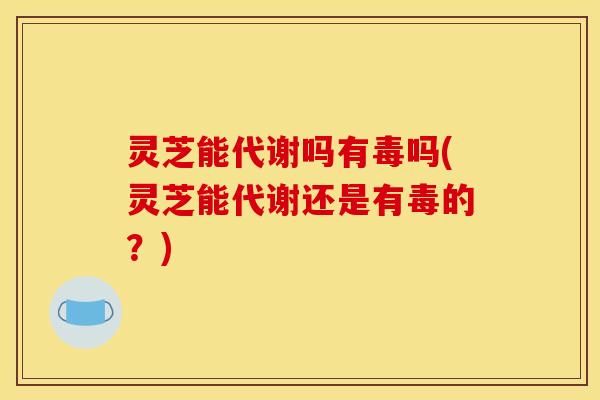 灵芝能代谢吗有毒吗(灵芝能代谢还是有毒的?)