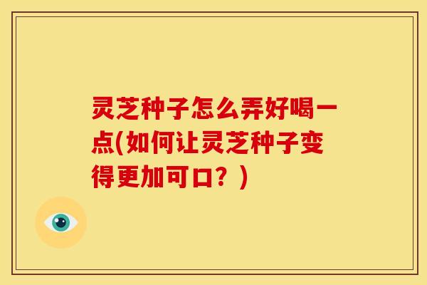 灵芝种子怎么弄好喝一点(如何让灵芝种子变得更加可口？)