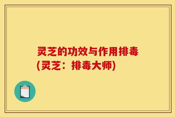 灵芝的功效与作用排毒(灵芝:排毒大师)