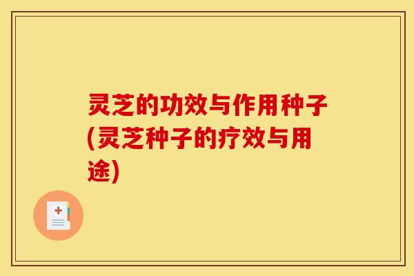 灵芝的功效与作用种子(灵芝种子的疗效与用途)