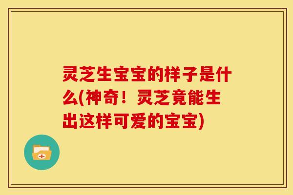 灵芝生宝宝的样子是什么(神奇！灵芝竟能生出这样可爱的宝宝)