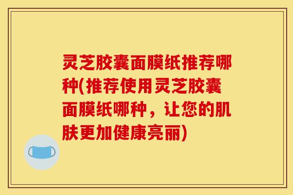 灵芝胶囊面膜纸推荐哪种(推荐使用灵芝胶囊面膜纸哪种,让您的肌肤更加健康亮丽)