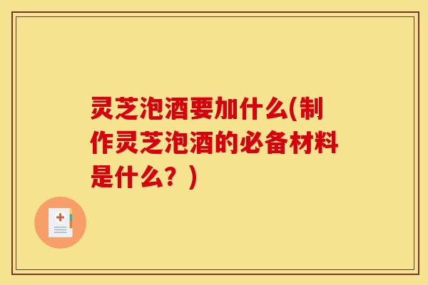 灵芝泡酒要加什么(制作灵芝泡酒的必备材料是什么?)
