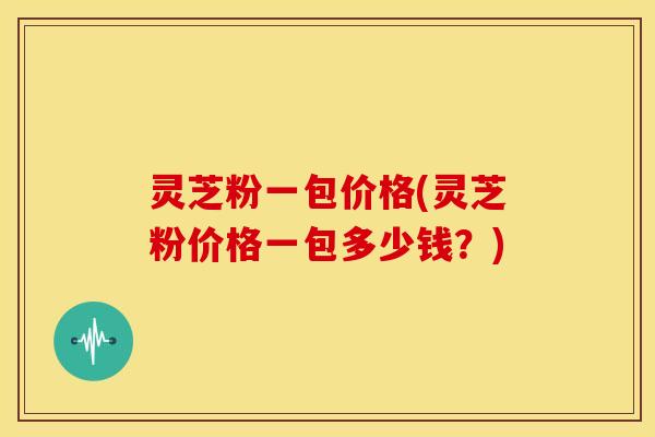 灵芝粉一包价格(灵芝粉价格一包多少钱？)