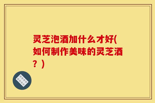 灵芝泡酒加什么才好(如何制作美味的灵芝酒？)