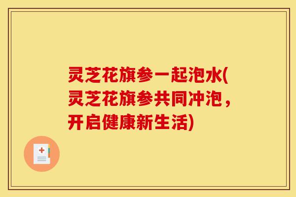 灵芝花旗参一起泡水(灵芝花旗参共同冲泡，开启健康新生活)
