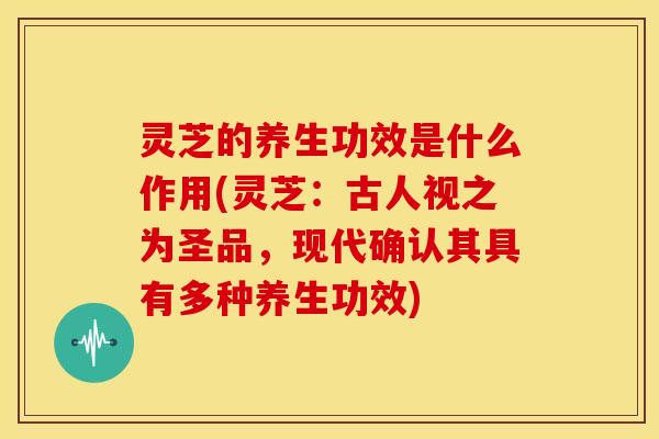 灵芝的养生功效是什么作用(灵芝:古人视之为圣品,现代确认其具有多种养生功效)