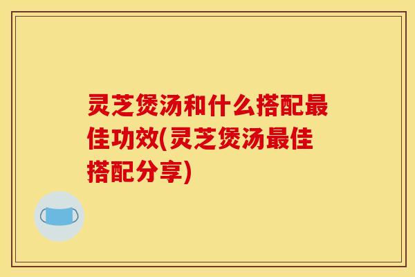 灵芝煲汤和什么搭配最佳功效(灵芝煲汤最佳搭配分享)