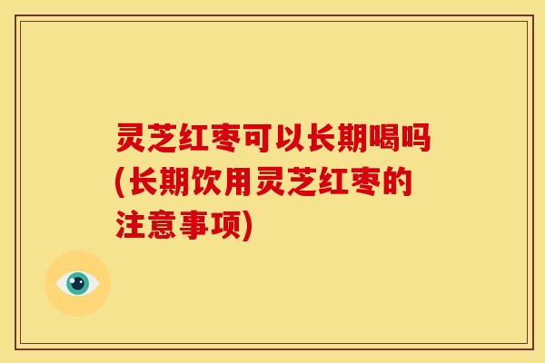 灵芝红枣可以长期喝吗(长期饮用灵芝红枣的注意事项)