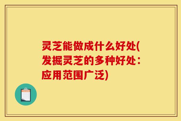 灵芝能做成什么好处(发掘灵芝的多种好处：应用范围广泛)