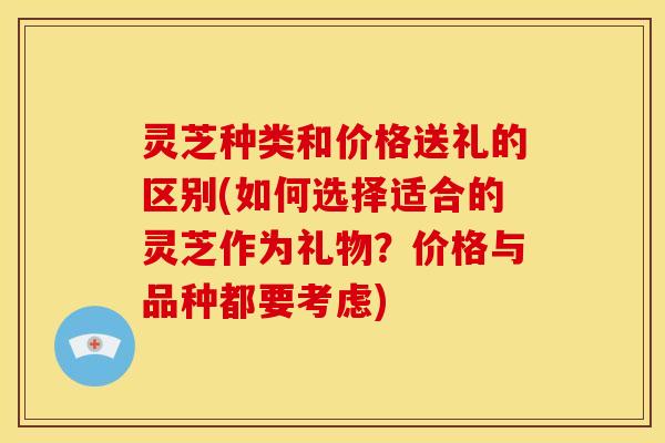 灵芝种类和价格送礼的区别(如何选择适合的灵芝作为礼物?价格与品种都要考虑)