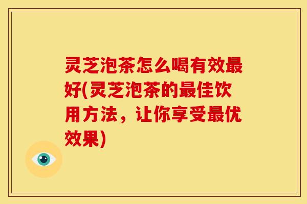 灵芝泡茶怎么喝有效最好(灵芝泡茶的最佳饮用方法，让你享受最优效果)