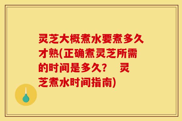 灵芝大概煮水要煮多久才熟(正确煮灵芝所需的时间是多久? 灵芝煮水时间指南)