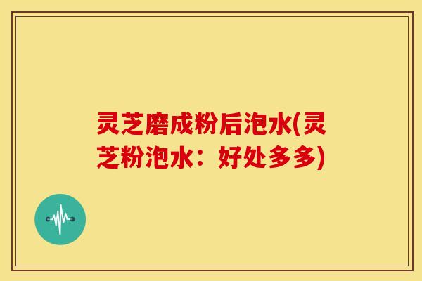 灵芝磨成粉后泡水(灵芝粉泡水:好处多多)