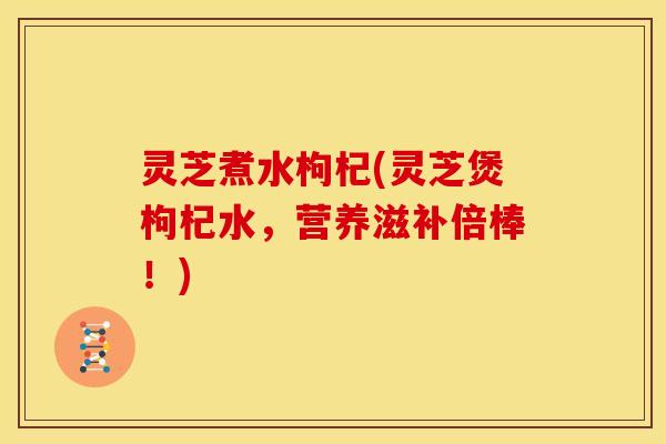 灵芝煮水枸杞(灵芝煲枸杞水，营养滋补倍棒！)