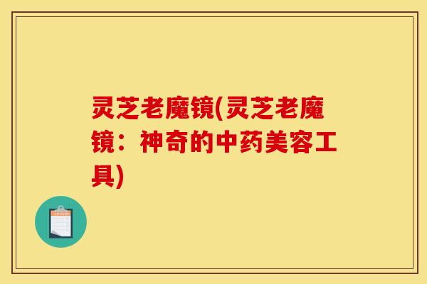 灵芝老魔镜(灵芝老魔镜：神奇的中药美容工具)