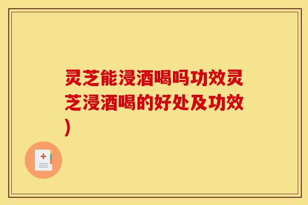 灵芝能浸酒喝吗功效灵芝浸酒喝的好处及功效)