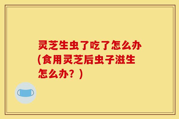 灵芝生虫了吃了怎么办(食用灵芝后虫子滋生怎么办?)