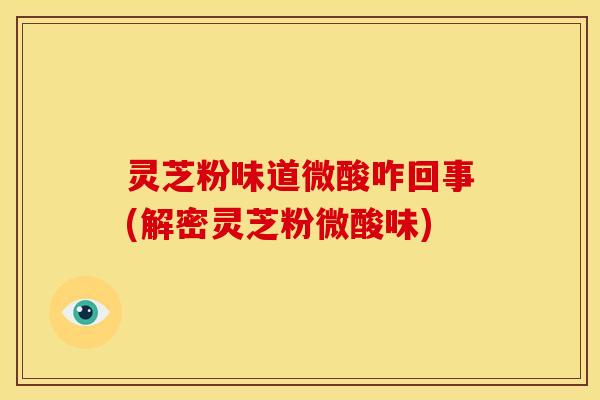 灵芝粉味道微酸咋回事(解密灵芝粉微酸味)