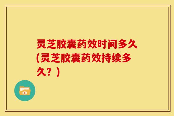 灵芝胶囊药效时间多久(灵芝胶囊药效持续多久?)