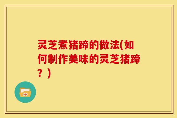 灵芝煮猪蹄的做法(如何制作美味的灵芝猪蹄?)