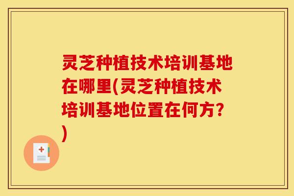 灵芝种植技术培训基地在哪里(灵芝种植技术培训基地位置在何方?)