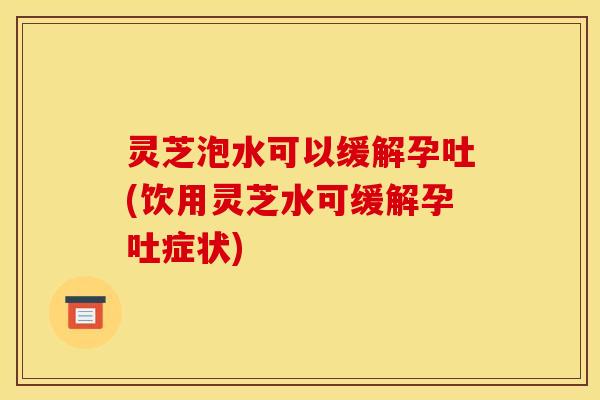 灵芝泡水可以缓解孕吐(饮用灵芝水可缓解孕吐症状)