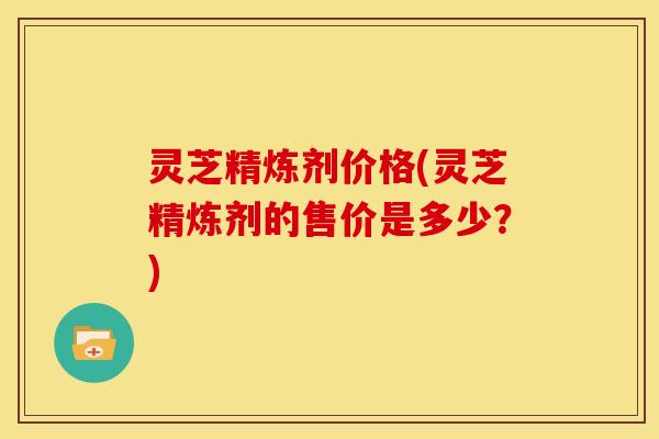灵芝精炼剂价格(灵芝精炼剂的售价是多少?)