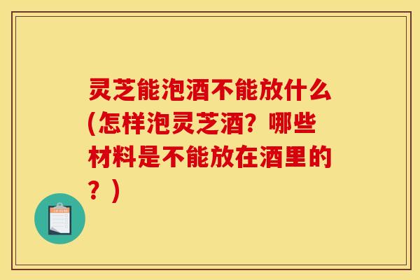 灵芝能泡酒不能放什么(怎样泡灵芝酒?哪些材料是不能放在酒里的?)