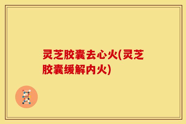 灵芝胶囊去心火(灵芝胶囊缓解内火)