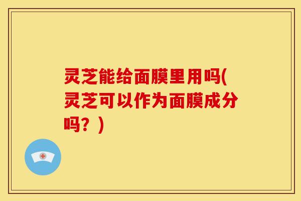 灵芝能给面膜里用吗(灵芝可以作为面膜成分吗?)