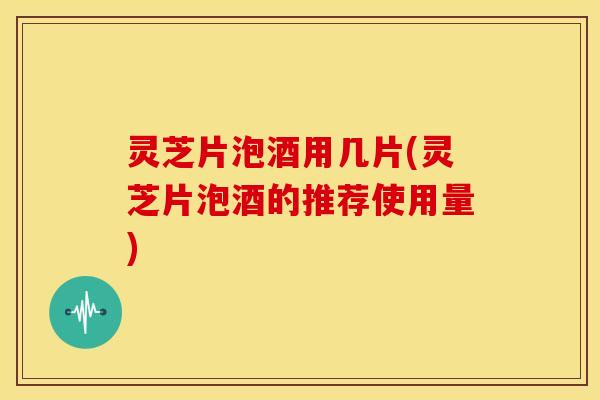 灵芝片泡酒用几片(灵芝片泡酒的推荐使用量)