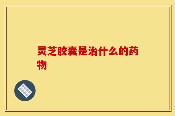 灵芝胶囊是治什么的药物