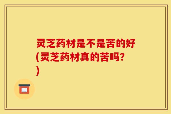 灵芝药材是不是苦的好(灵芝药材真的苦吗？)