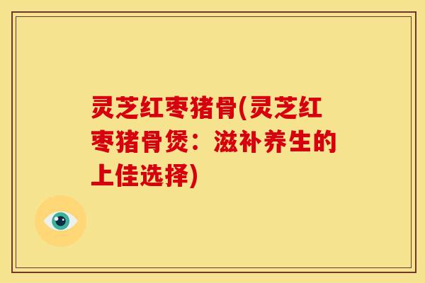 灵芝红枣猪骨(灵芝红枣猪骨煲:滋补养生的上佳选择)