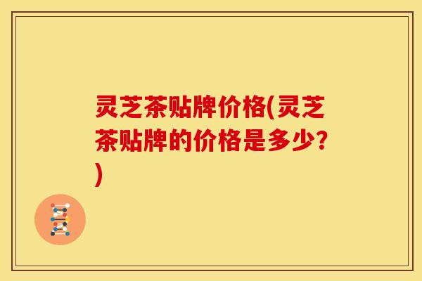 灵芝茶贴牌价格(灵芝茶贴牌的价格是多少?)