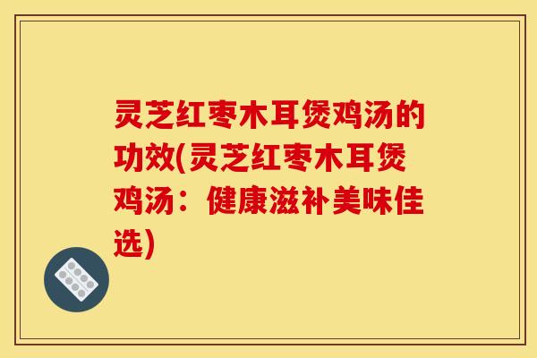 灵芝红枣木耳煲鸡汤的功效(灵芝红枣木耳煲鸡汤:健康滋补美味佳选)