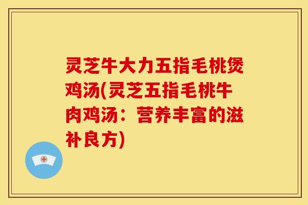 灵芝牛大力五指毛桃煲鸡汤(灵芝五指毛桃牛肉鸡汤:营养丰富的滋补良方)