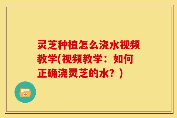 灵芝种植怎么浇水视频教学(视频教学:如何正确浇灵芝的水?)