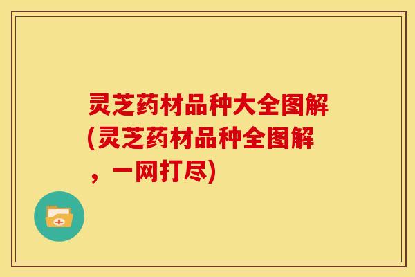 灵芝药材品种大全图解(灵芝药材品种全图解，一网打尽)