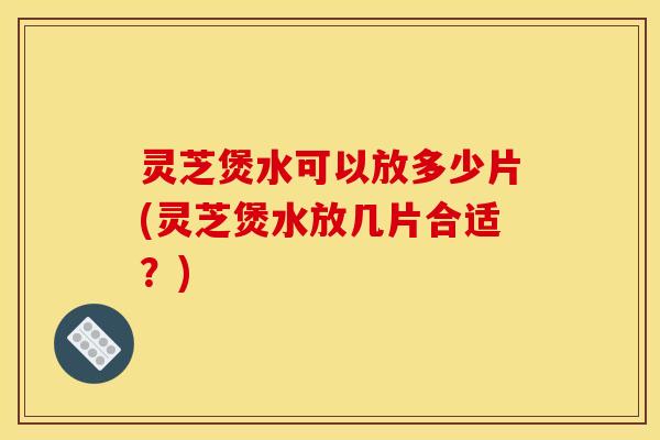 灵芝煲水可以放多少片(灵芝煲水放几片合适？)